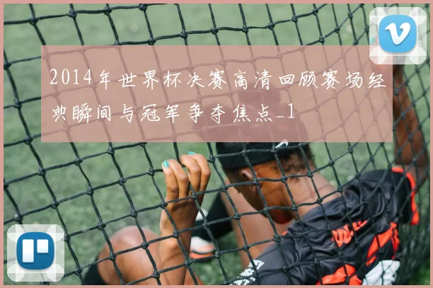 2014年世界杯决赛高清回顾赛场经典瞬间与冠军争夺焦点_1