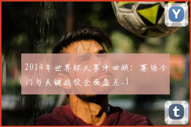 2014年世界杯大事件回顾:赛场冷门与关键战役全面盘点_1