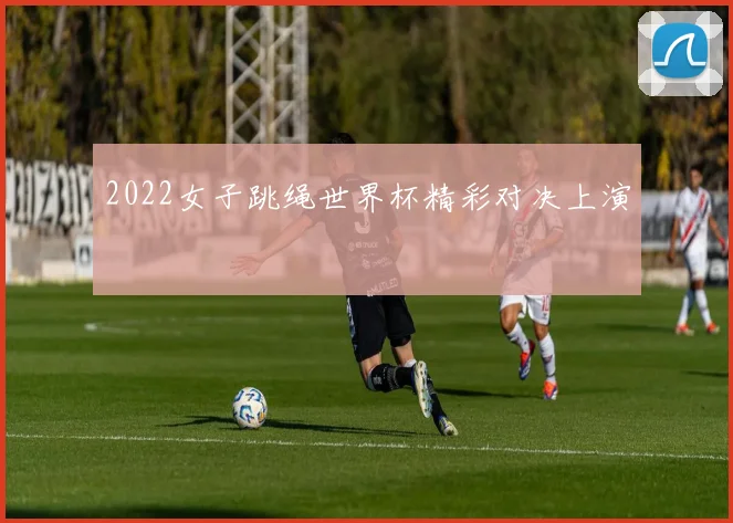 2022女子跳绳世界杯精彩对决上演