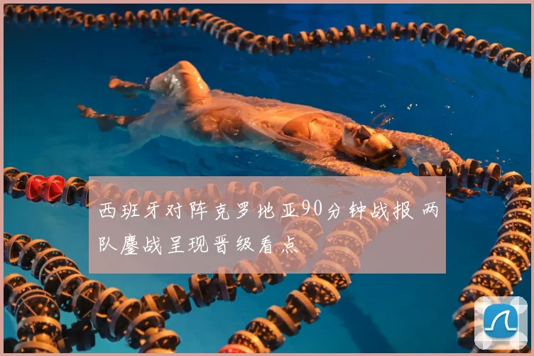 西班牙对阵克罗地亚90分钟战报 两队鏖战呈现晋级看点