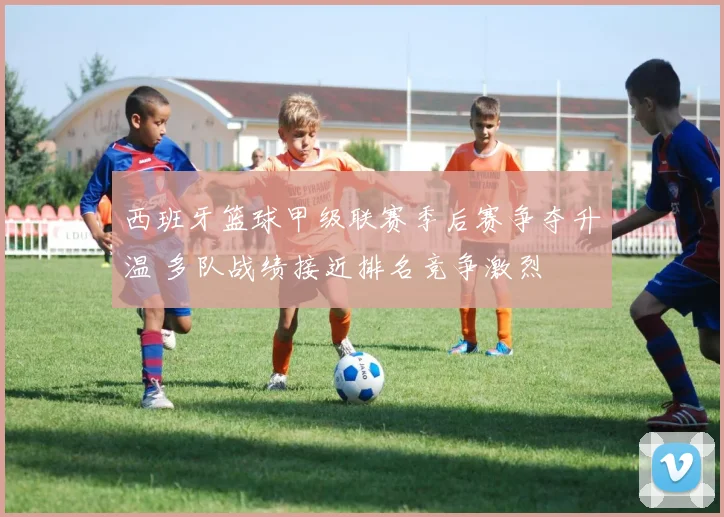 西班牙篮球甲级联赛季后赛争夺升温 多队战绩接近排名竞争激烈