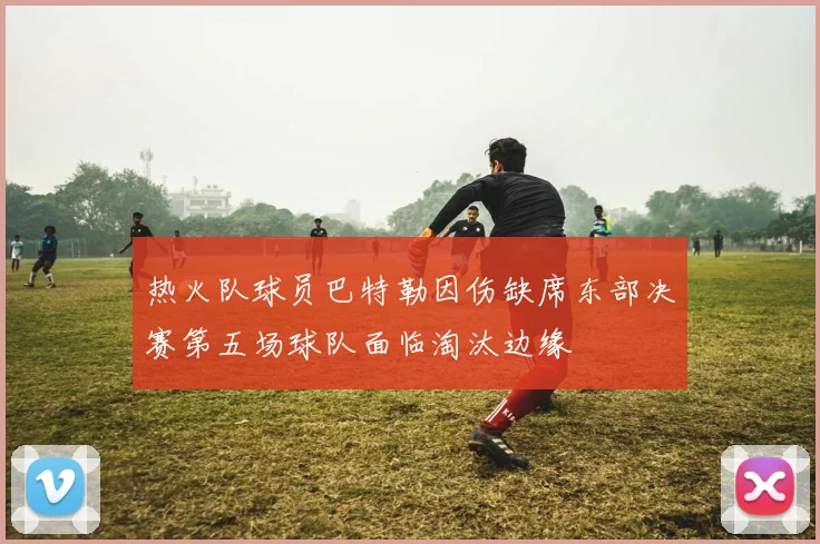 热火队球员巴特勒因伤缺席东部决赛第五场球队面临淘汰边缘