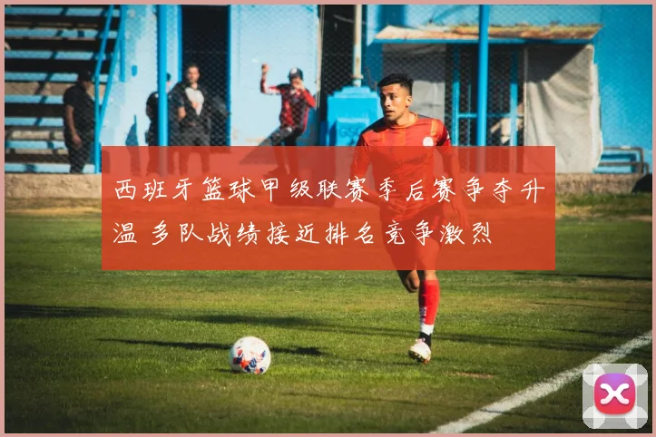 西班牙篮球甲级联赛季后赛争夺升温 多队战绩接近排名竞争激烈
