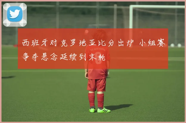 西班牙对克罗地亚比分出炉 小组赛争夺悬念延续到末轮