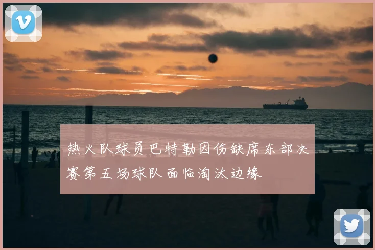 热火队球员巴特勒因伤缺席东部决赛第五场球队面临淘汰边缘