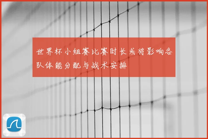世界杯小组赛比赛时长或将影响各队体能分配与战术安排