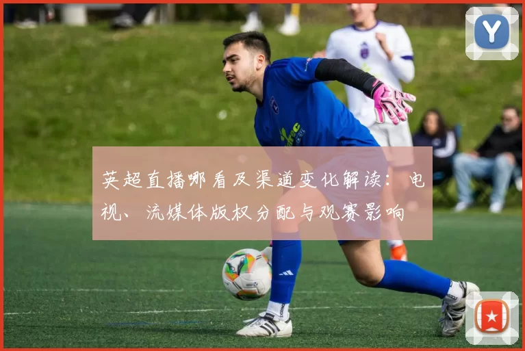 英超直播哪看及渠道变化解读:电视、流媒体版权分配与观赛影响