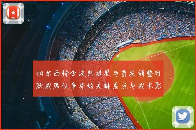 切尔西转会谈判进展与首发调整对欧战席位争夺的关键看点与战术影响