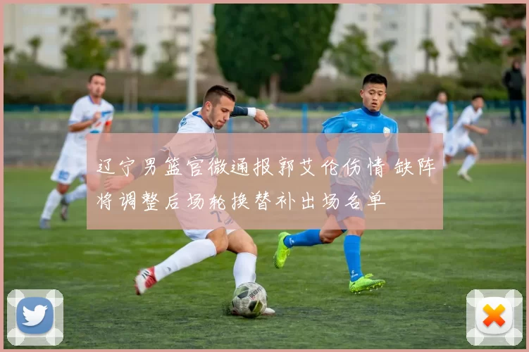 辽宁男篮官微通报郭艾伦伤情 缺阵将调整后场轮换替补出场名单