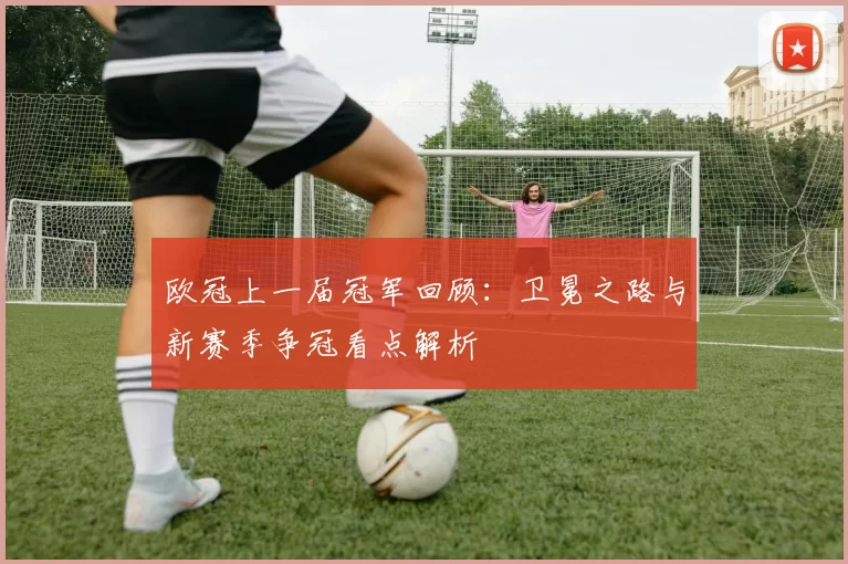 欧冠上一届冠军回顾:卫冕之路与新赛季争冠看点解析