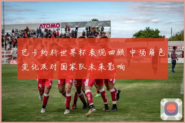 巴卡约科世界杯表现回顾 中场角色变化及对国家队未来影响