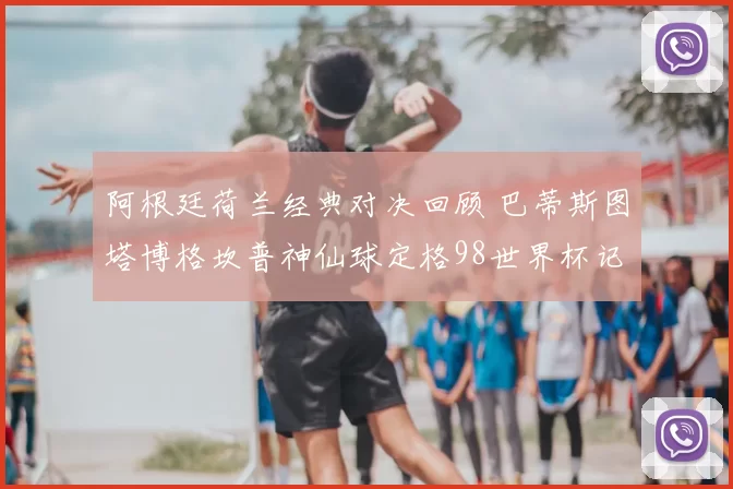 阿根廷荷兰经典对决回顾 巴蒂斯图塔博格坎普神仙球定格98世界杯记忆