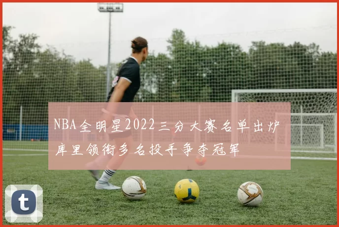 NBA全明星2022三分大赛名单出炉 库里领衔多名投手争夺冠军