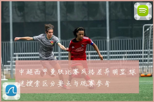 中超西甲曼联比赛风格差异明显 球迷搜索区分要点与观赛参考
