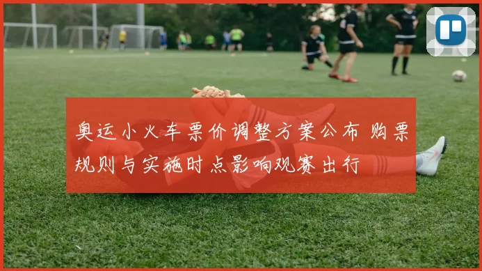 奥运小火车票价调整方案公布 购票规则与实施时点影响观赛出行