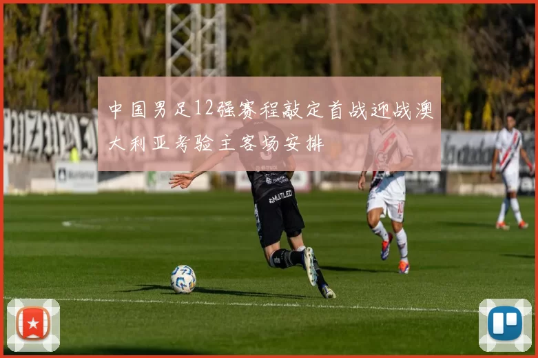 中国男足12强赛程敲定首战迎战澳大利亚考验主客场安排