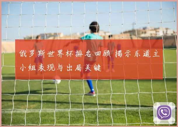 俄罗斯世界杯排名回顾 揭示东道主小组表现与出局关键