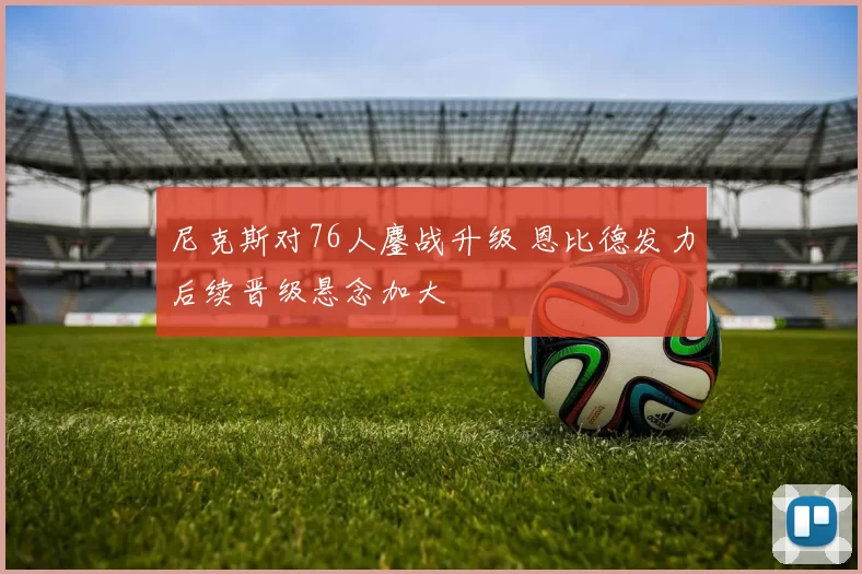 尼克斯对76人鏖战升级 恩比德发力后续晋级悬念加大