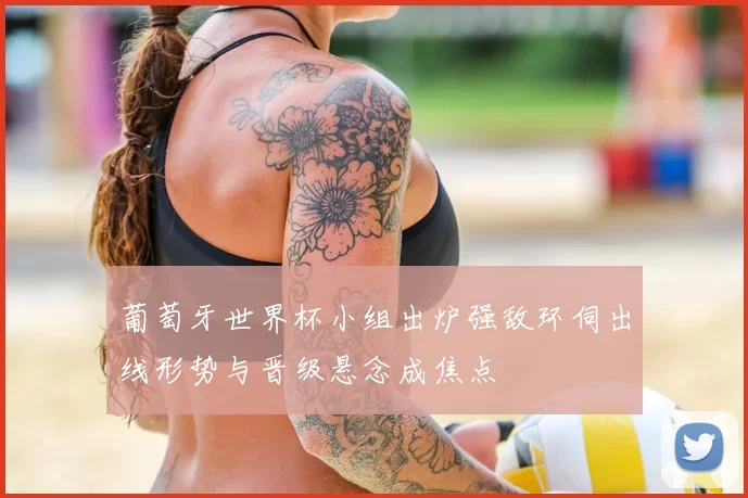 葡萄牙世界杯小组出炉强敌环伺出线形势与晋级悬念成焦点