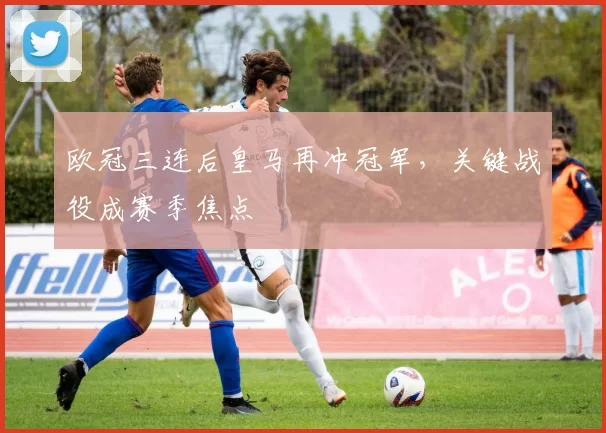 欧冠三连后皇马再冲冠军,关键战役成赛季焦点