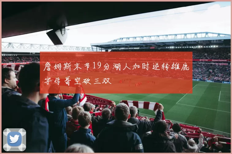 詹姆斯末节19分湖人加时逆转雄鹿字母哥空砍三双