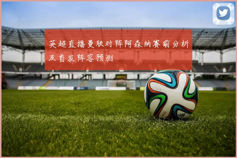 英超直播曼联对阵阿森纳赛前分析及首发阵容预测