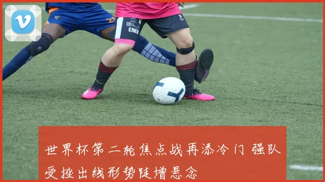 世界杯第二轮焦点战再添冷门 强队受挫出线形势陡增悬念