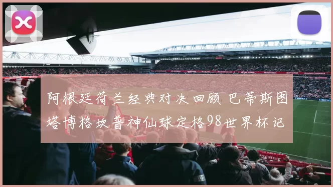 阿根廷荷兰经典对决回顾 巴蒂斯图塔博格坎普神仙球定格98世界杯记忆