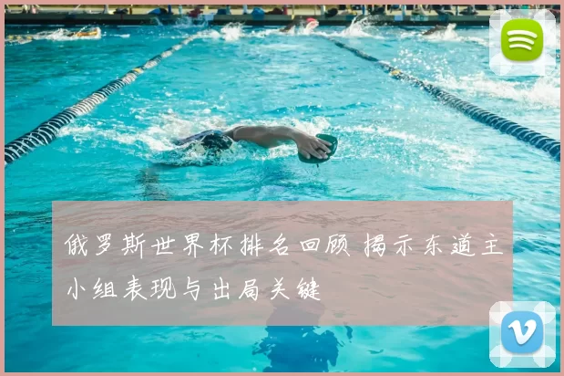 俄罗斯世界杯排名回顾 揭示东道主小组表现与出局关键