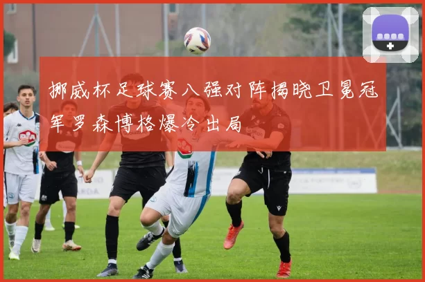 挪威杯足球赛八强对阵揭晓卫冕冠军罗森博格爆冷出局