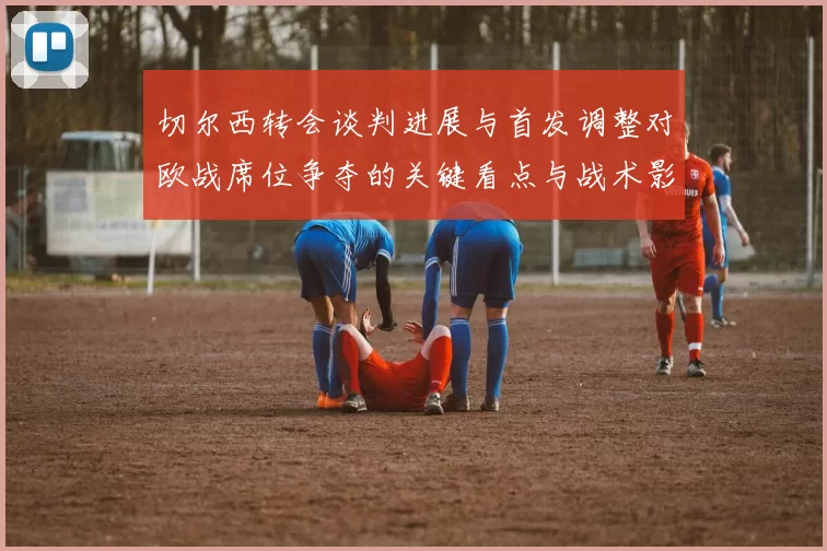 切尔西转会谈判进展与首发调整对欧战席位争夺的关键看点与战术影响