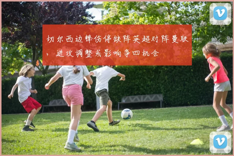 切尔西边锋伤停缺阵英超对阵曼联，进攻调整或影响争四机会