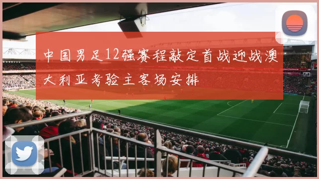 中国男足12强赛程敲定首战迎战澳大利亚考验主客场安排