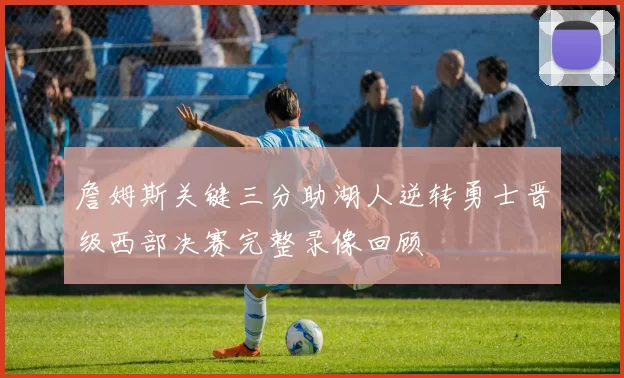 詹姆斯关键三分助湖人逆转勇士晋级西部决赛完整录像回顾